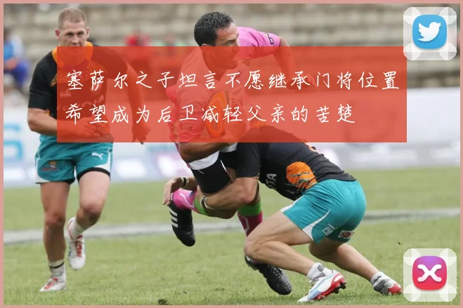 塞萨尔之子坦言不愿继承门将位置希望成为后卫减轻父亲的苦楚