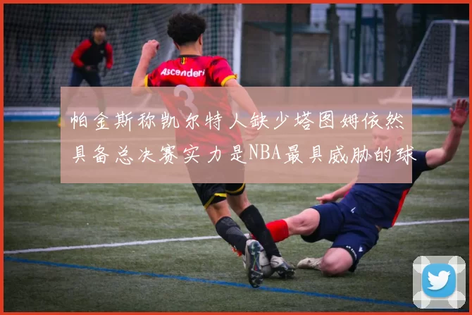 帕金斯称凯尔特人缺少塔图姆依然具备总决赛实力是NBA最具威胁的球队