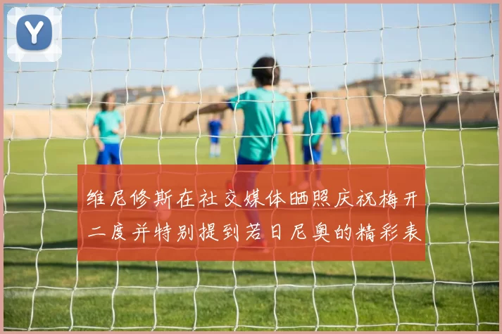维尼修斯在社交媒体晒照庆祝梅开二度并特别提到若日尼奥的精彩表现