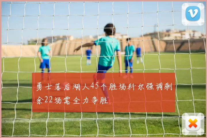 勇士落后湖人45个胜场科尔强调剩余22场需全力争胜