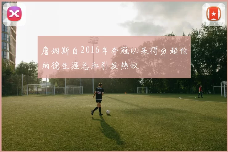 詹姆斯自2016年夺冠以来得分超伦纳德生涯总和引发热议