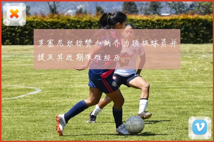 罗塞尼尔称赞加纳乔为顶级球员并提及其近期艰难经历