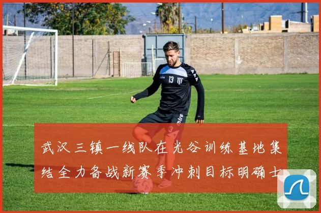 武汉三镇一线队在光谷训练基地集结全力备战新赛季冲刺目标明确士气高涨
