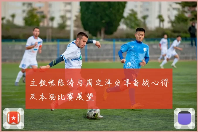 主教练陈涛与周定洋分享备战心得及本场比赛展望