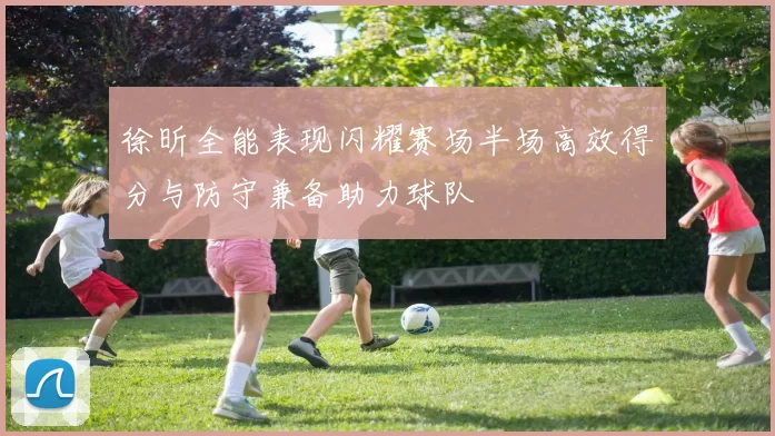 徐昕全能表现闪耀赛场半场高效得分与防守兼备助力球队