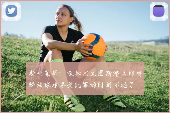 斯帕莱蒂：深知尤文图斯潜力即将释放球迷享受比赛的时刻不远了