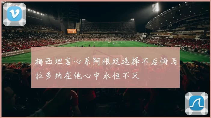 梅西坦言心系阿根廷选择不后悔马拉多纳在他心中永恒不灭