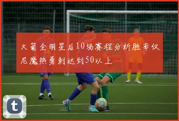 火箭全明星后10场赛程分析胜率仅尼魔热勇刺达到50以上
