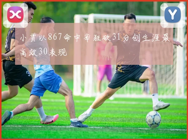小贾以867命中率狂砍31分创生涯最高效30表现