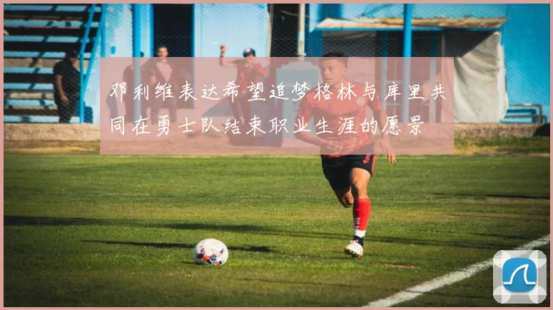 邓利维表达希望追梦格林与库里共同在勇士队结束职业生涯的愿景
