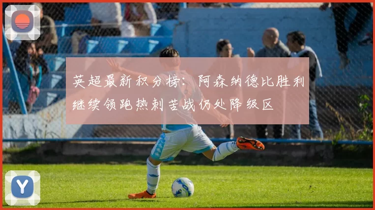英超最新积分榜：阿森纳德比胜利继续领跑热刺苦战仍处降级区