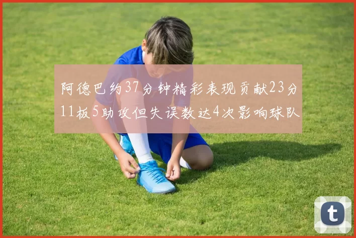 阿德巴约37分钟精彩表现贡献23分11板5助攻但失误数达4次影响球队表现