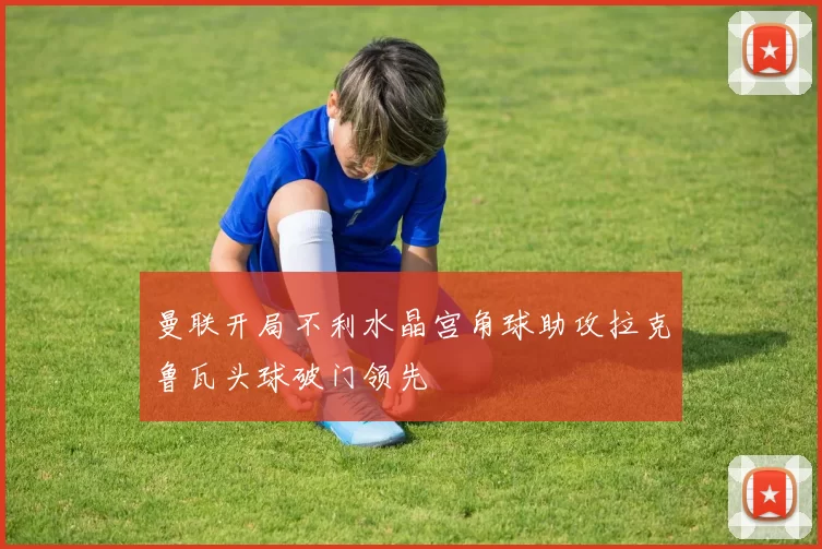 曼联开局不利水晶宫角球助攻拉克鲁瓦头球破门领先