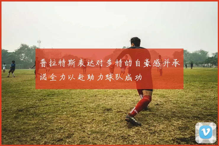 普拉特斯表达对多特的自豪感并承诺全力以赴助力球队成功