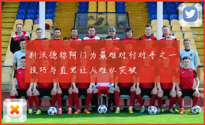 科沃德称阿门为最难对付对手之一技巧与直觉让人难以突破