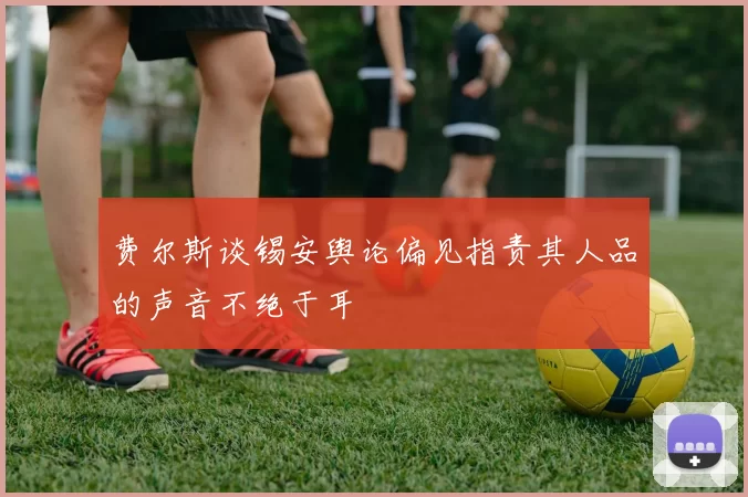 费尔斯谈锡安舆论偏见指责其人品的声音不绝于耳