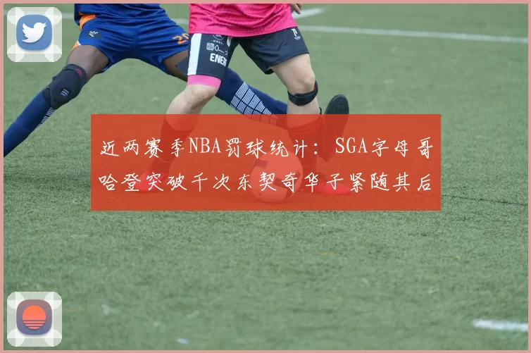 近两赛季NBA罚球统计：SGA字母哥哈登突破千次东契奇华子紧随其后