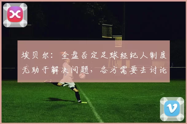 埃贝尔：全盘否定足球经纪人制度无助于解决问题，各方需要去讨论