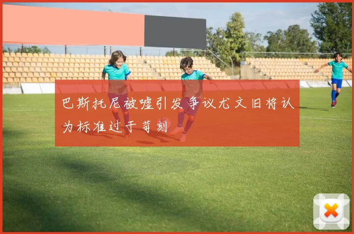 巴斯托尼被嘘引发争议尤文旧将认为标准过于苛刻