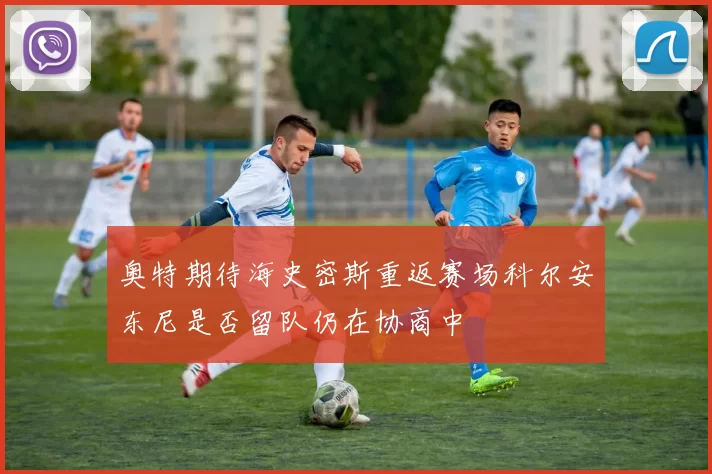 奥特期待海史密斯重返赛场科尔安东尼是否留队仍在协商中