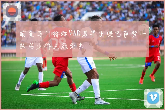 前皇马门将称VAR若早出现巴萨梦一队或少得三冠荣光