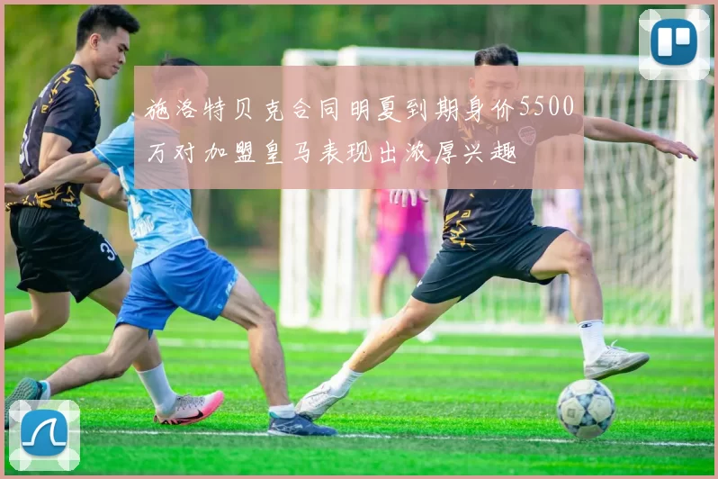 施洛特贝克合同明夏到期身价5500万对加盟皇马表现出浓厚兴趣