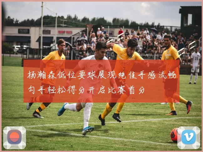 杨瀚森低位要球展现绝佳手感流畅勾手轻松得分开启比赛首分