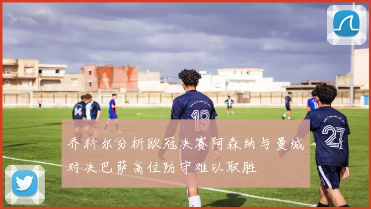 乔科尔分析欧冠决赛阿森纳与曼城对决巴萨高位防守难以取胜