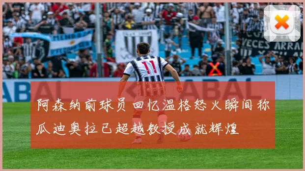 阿森纳前球员回忆温格怒火瞬间称瓜迪奥拉已超越教授成就辉煌